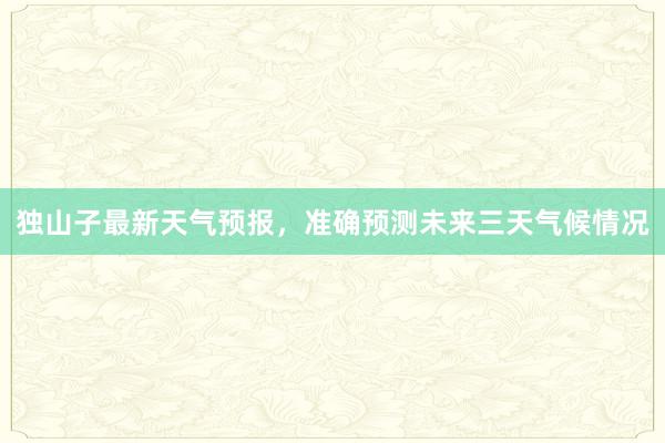 独山子最新天气预报，准确预测未来三天气候情况